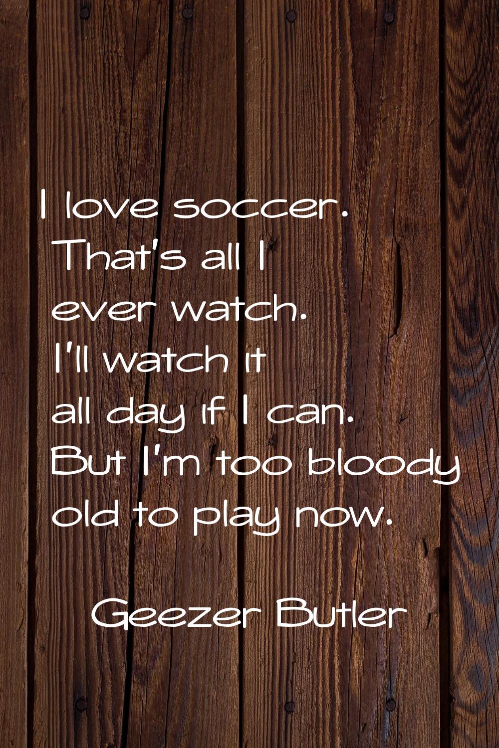 I love soccer. That's all I ever watch. I'll watch it all day if I can. But I'm too bloody old to p
