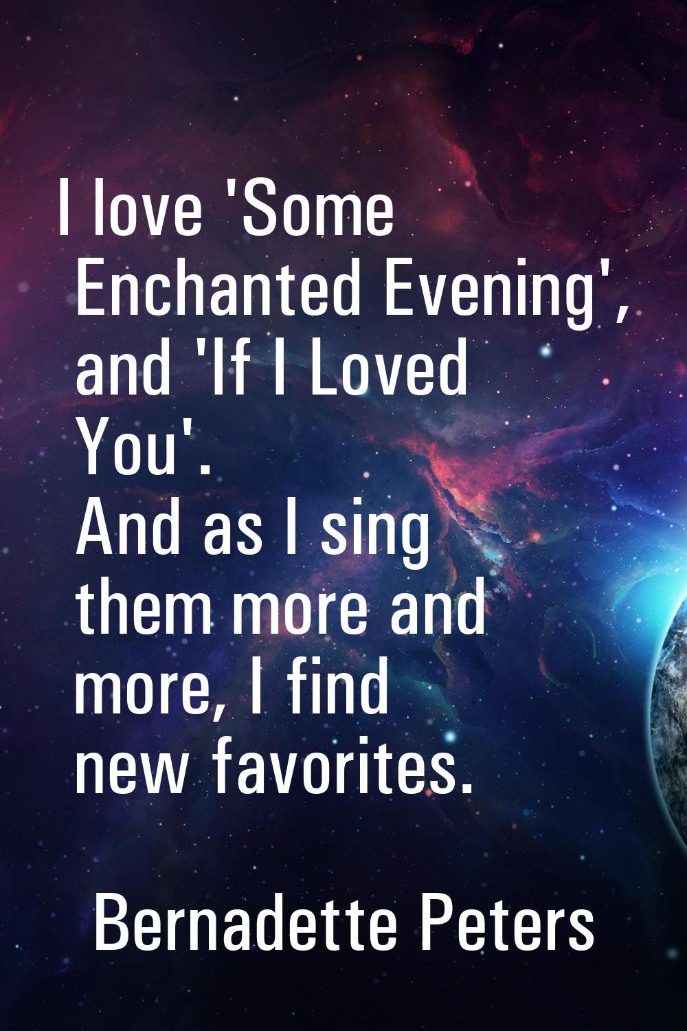 I love 'Some Enchanted Evening', and 'If I Loved You'. And as I sing them more and more, I find new