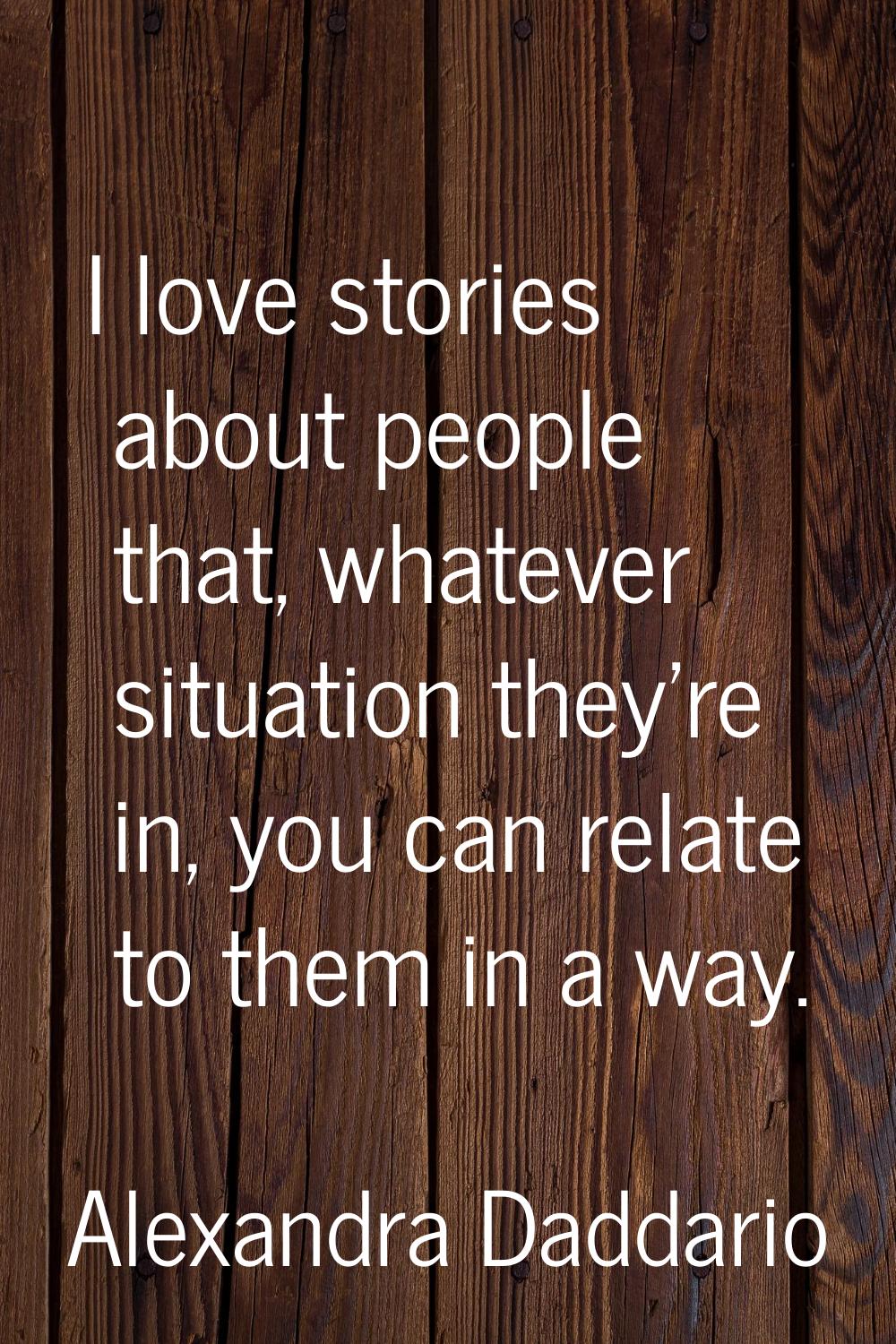 I love stories about people that, whatever situation they're in, you can relate to them in a way.