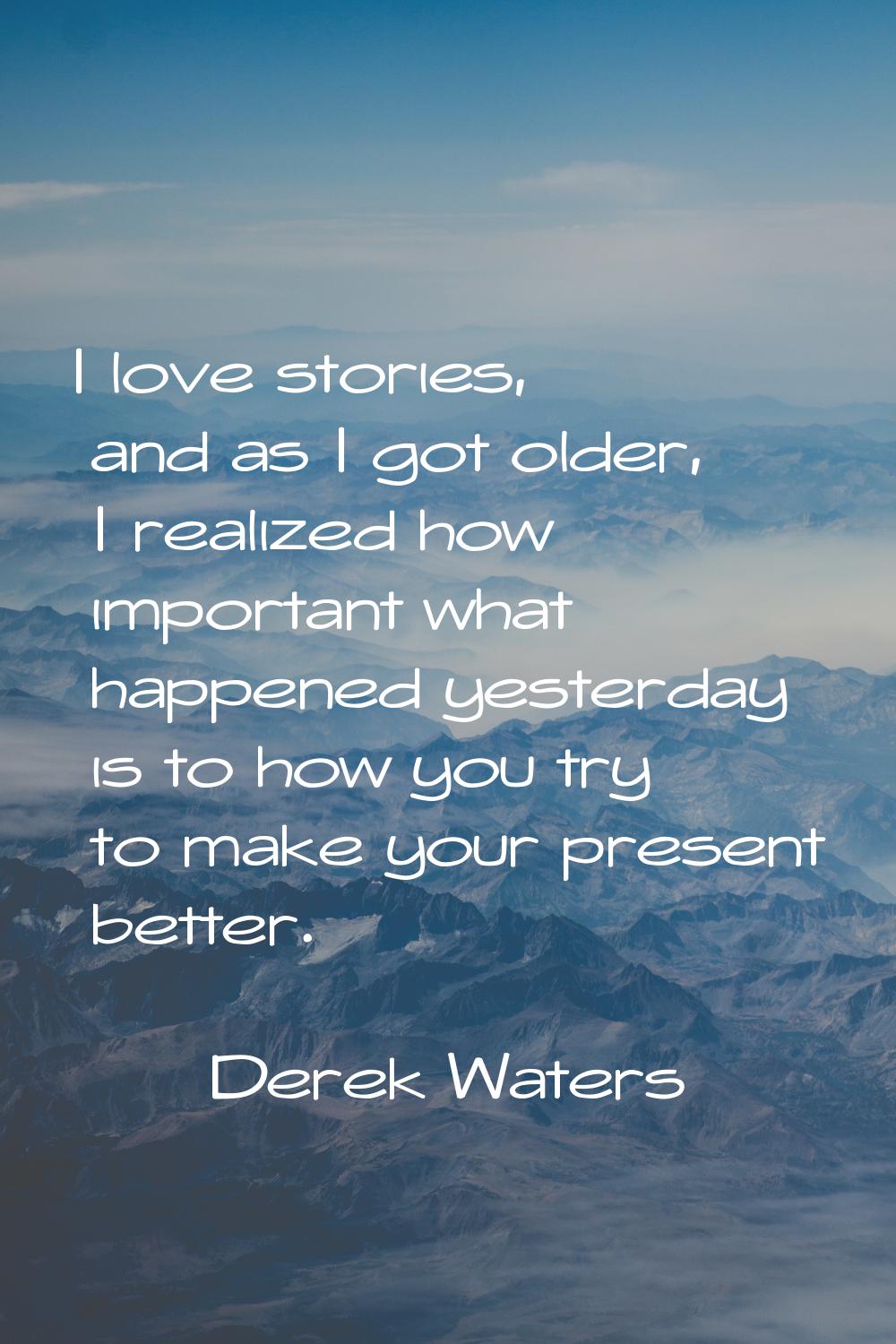 I love stories, and as I got older, I realized how important what happened yesterday is to how you 