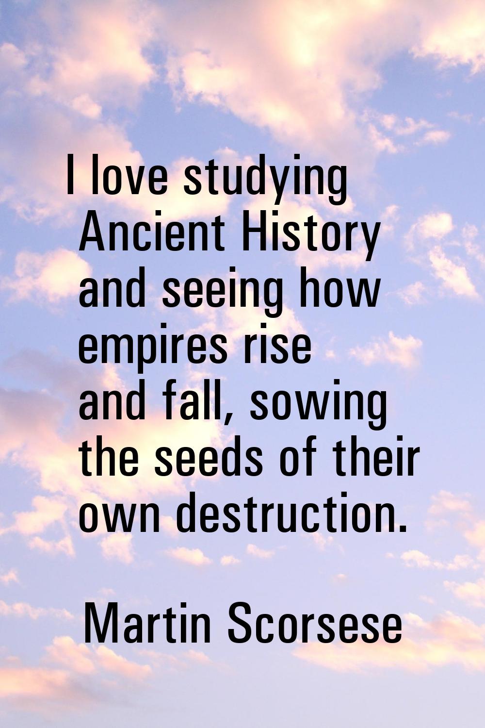 I love studying Ancient History and seeing how empires rise and fall, sowing the seeds of their own