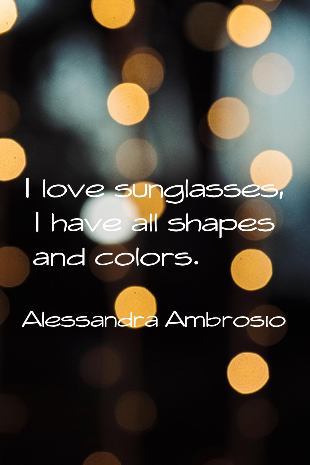 I love sunglasses, I have all shapes and colors.