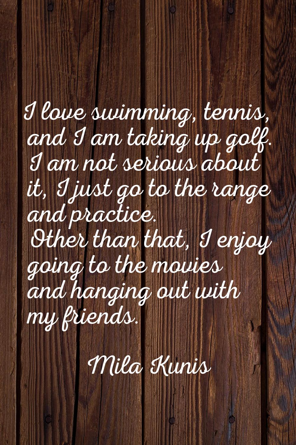 I love swimming, tennis, and I am taking up golf. I am not serious about it, I just go to the range