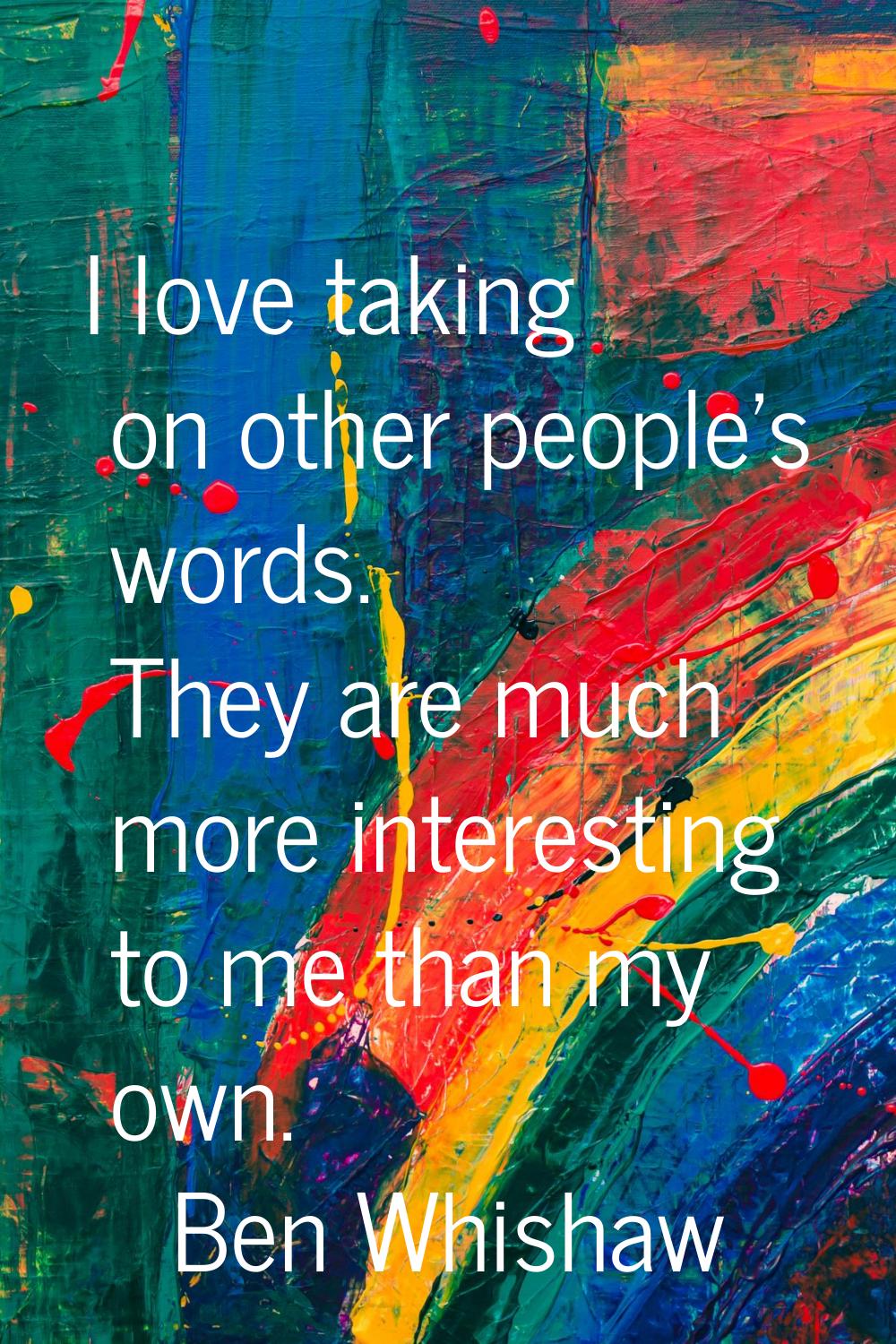 I love taking on other people's words. They are much more interesting to me than my own.