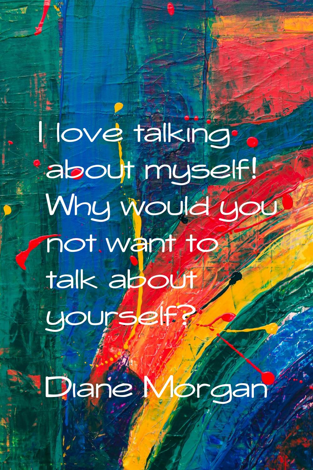 I love talking about myself! Why would you not want to talk about yourself?