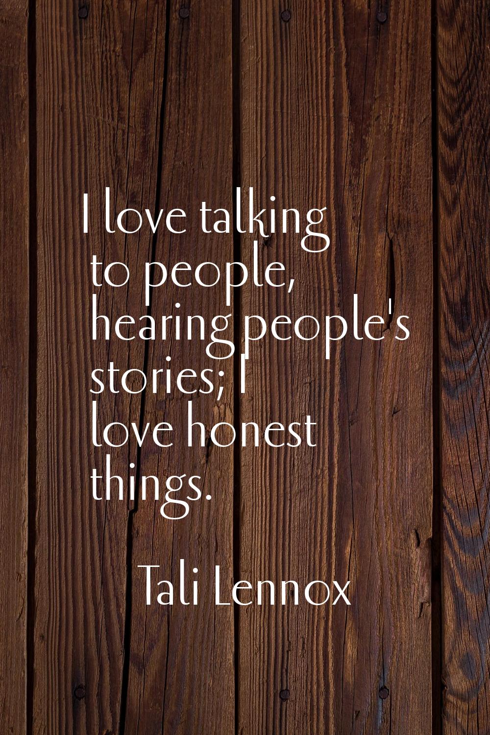 I love talking to people, hearing people's stories; I love honest things.
