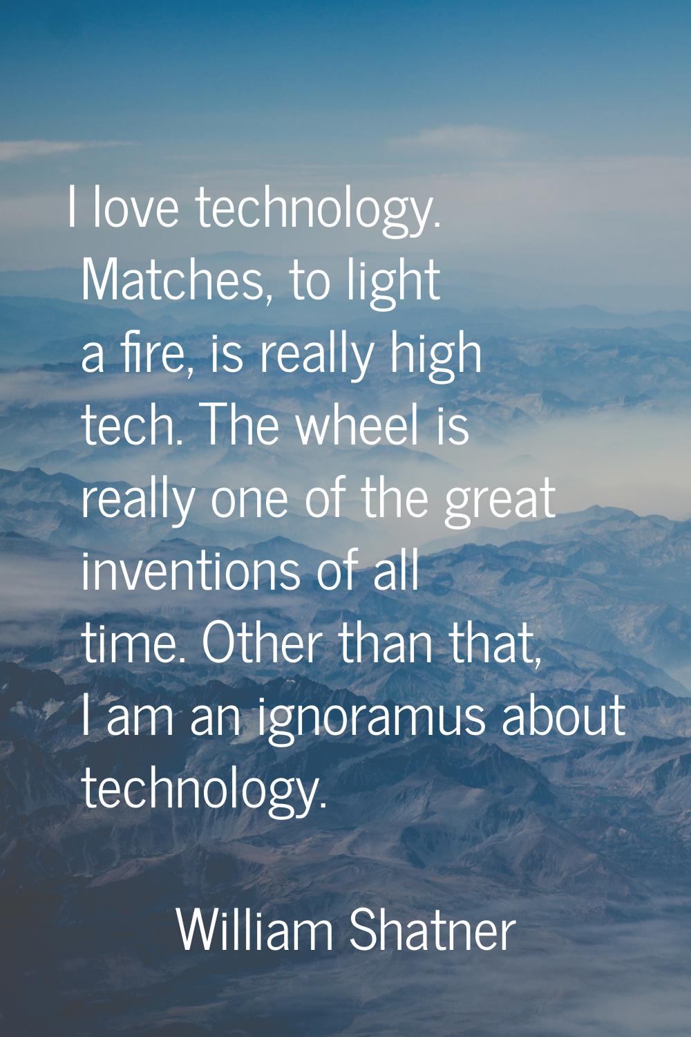 I love technology. Matches, to light a fire, is really high tech. The wheel is really one of the gr