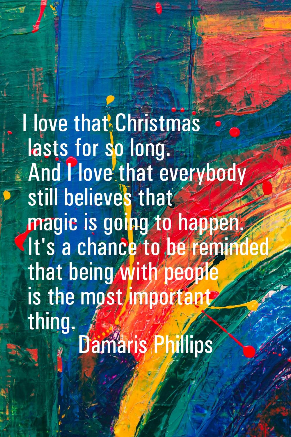 I love that Christmas lasts for so long. And I love that everybody still believes that magic is goi