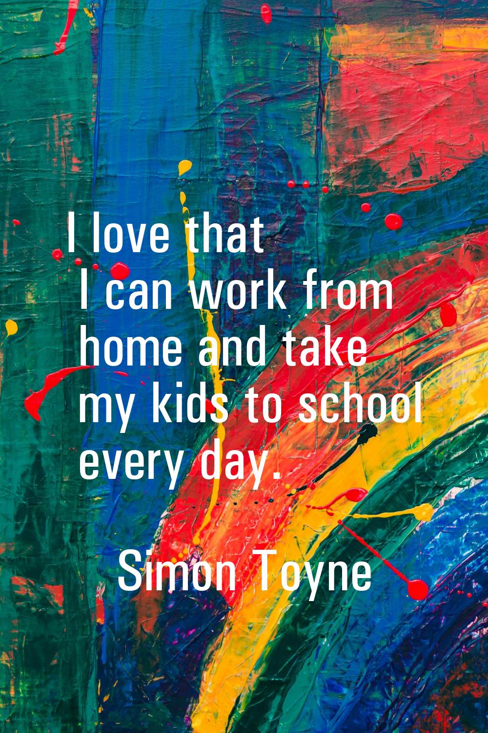 I love that I can work from home and take my kids to school every day.