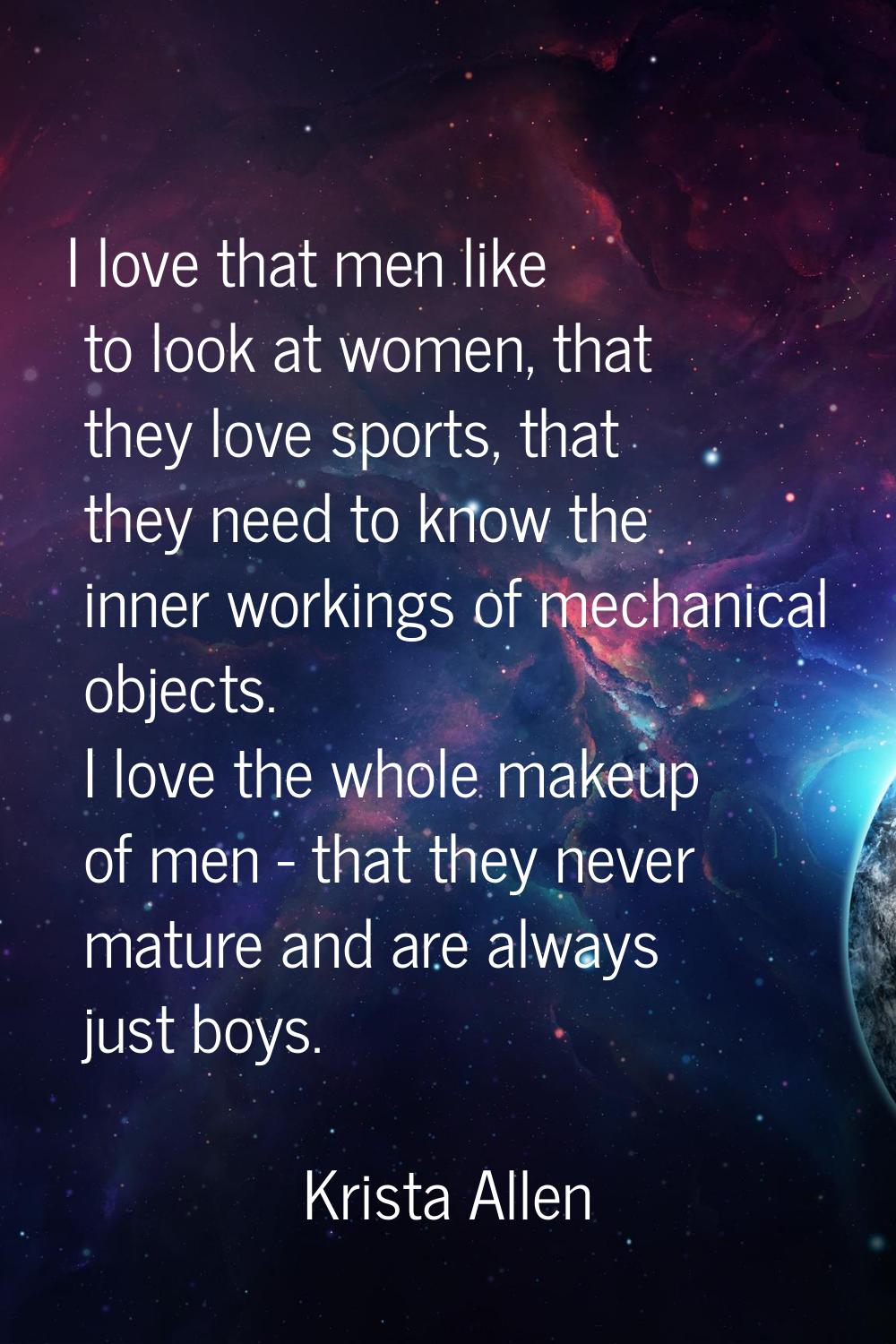 I love that men like to look at women, that they love sports, that they need to know the inner work