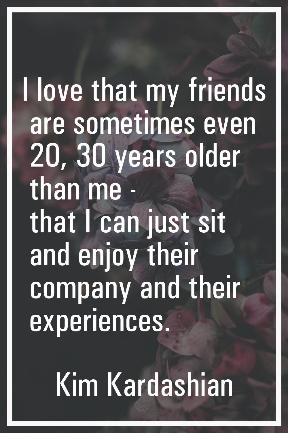 I love that my friends are sometimes even 20, 30 years older than me - that I can just sit and enjo