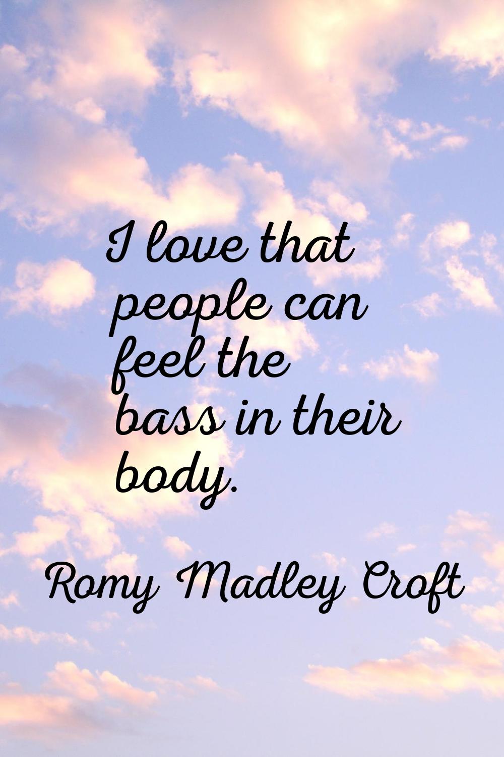 I love that people can feel the bass in their body.