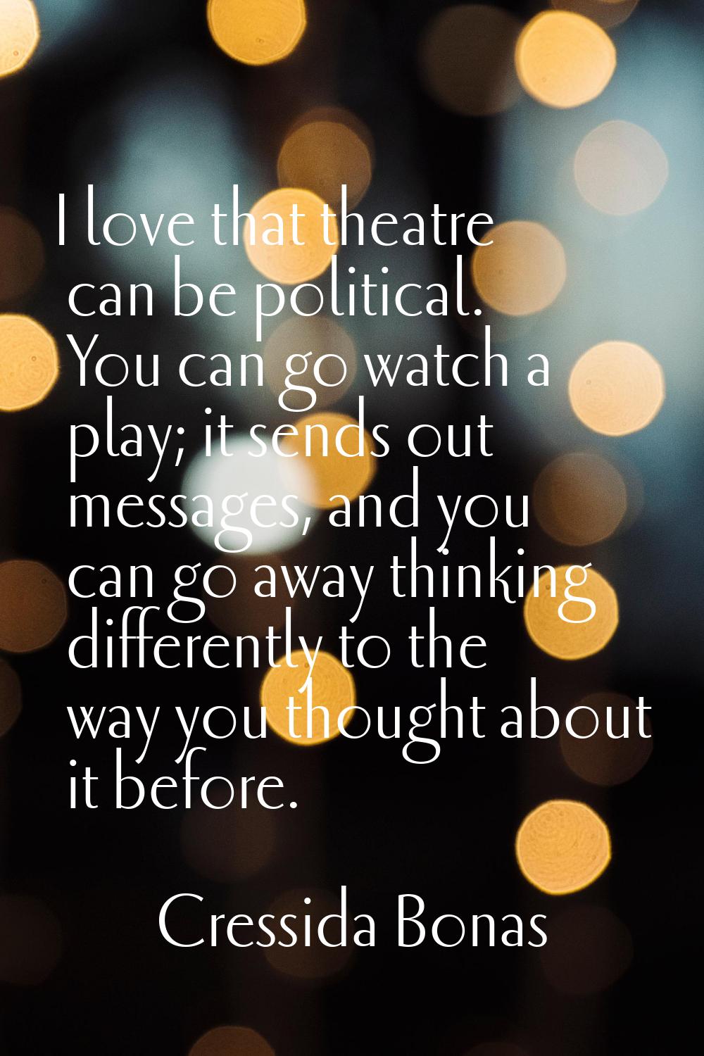 I love that theatre can be political. You can go watch a play; it sends out messages, and you can g