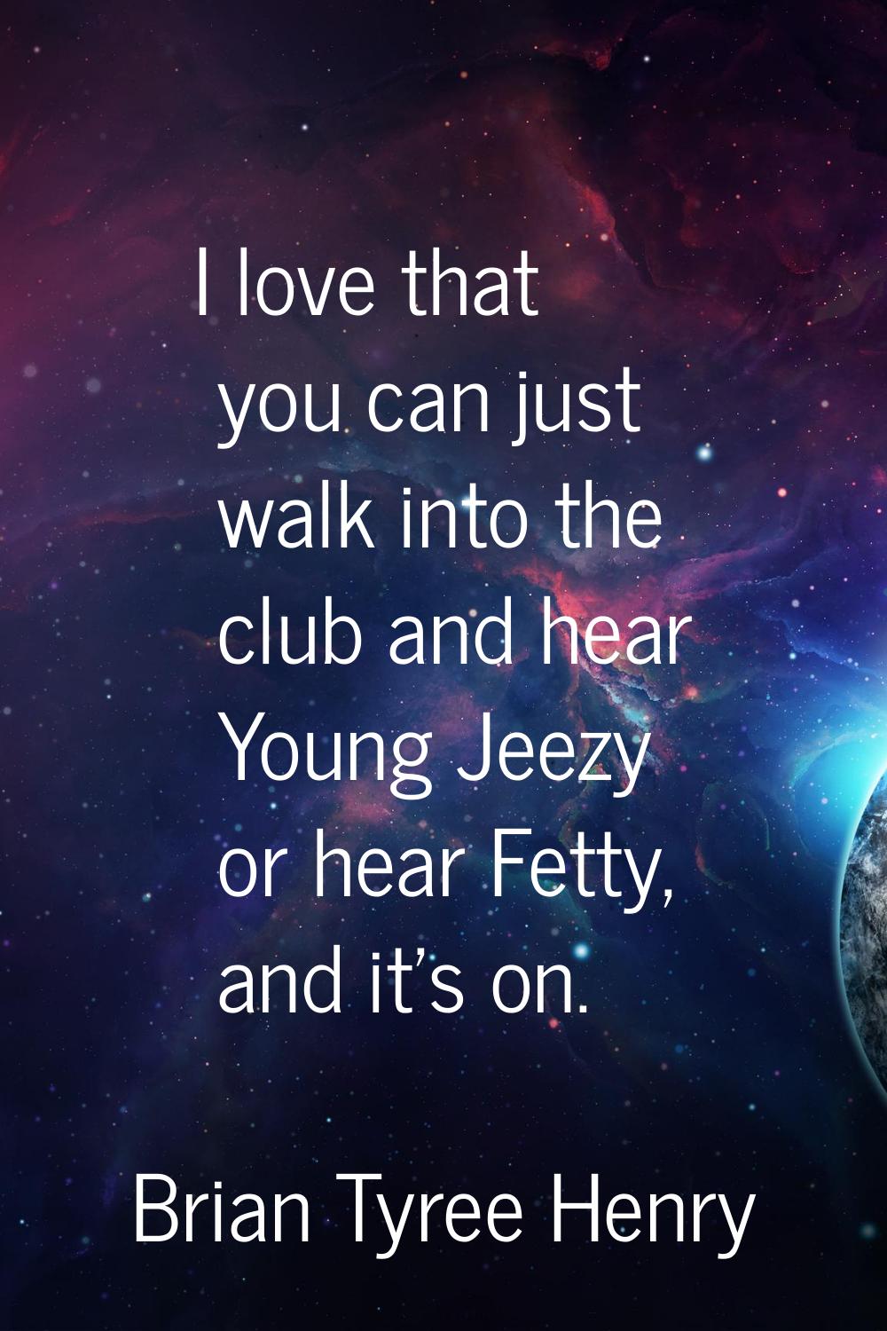 I love that you can just walk into the club and hear Young Jeezy or hear Fetty, and it's on.