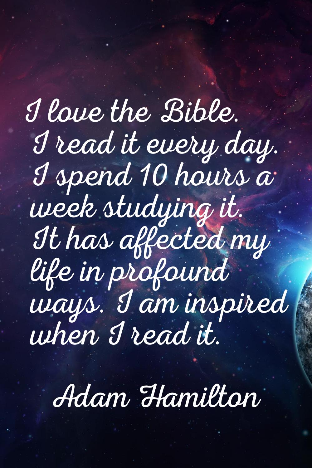 I love the Bible. I read it every day. I spend 10 hours a week studying it. It has affected my life