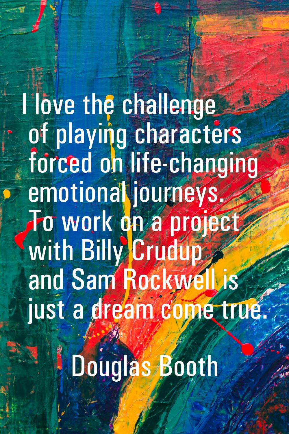 I love the challenge of playing characters forced on life-changing emotional journeys. To work on a