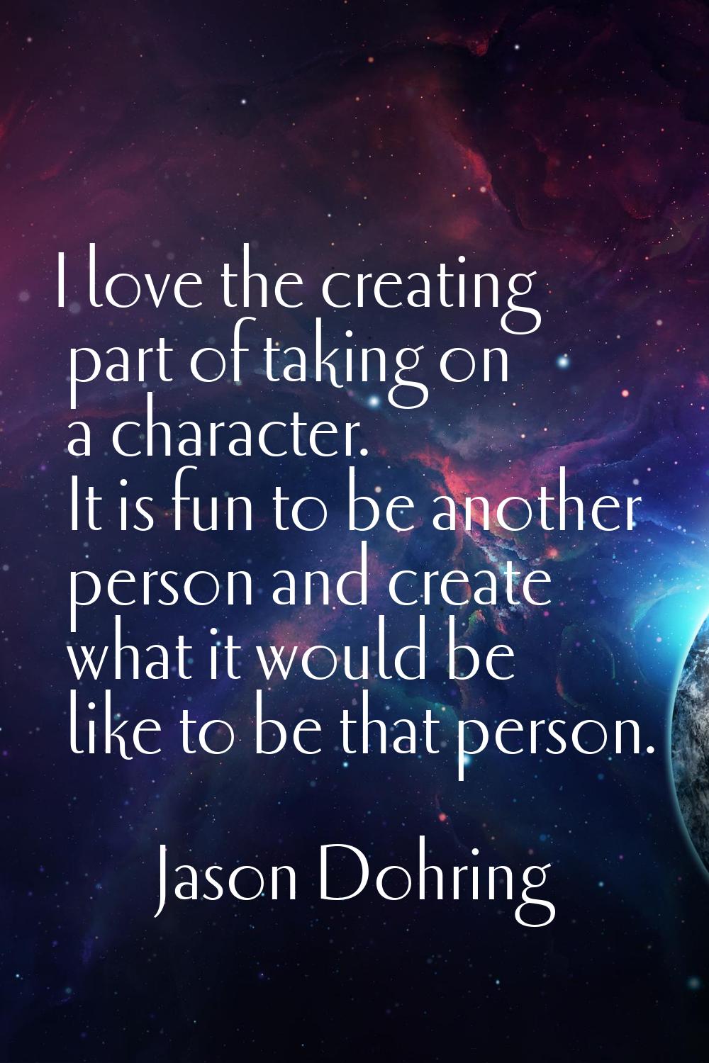 I love the creating part of taking on a character. It is fun to be another person and create what i