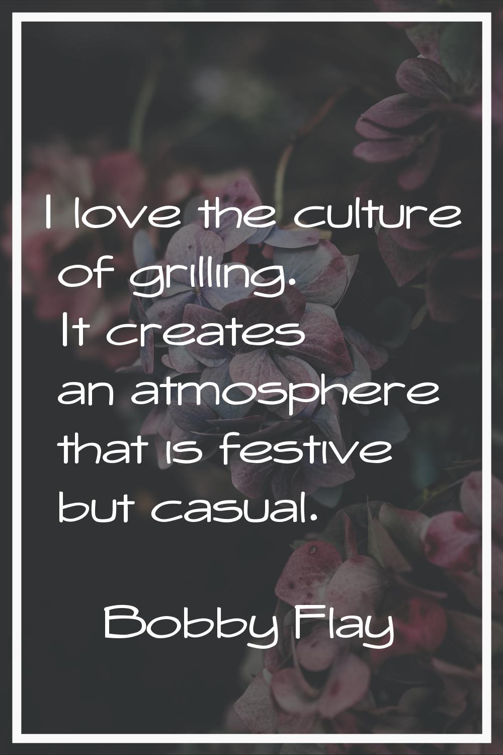 I love the culture of grilling. It creates an atmosphere that is festive but casual.