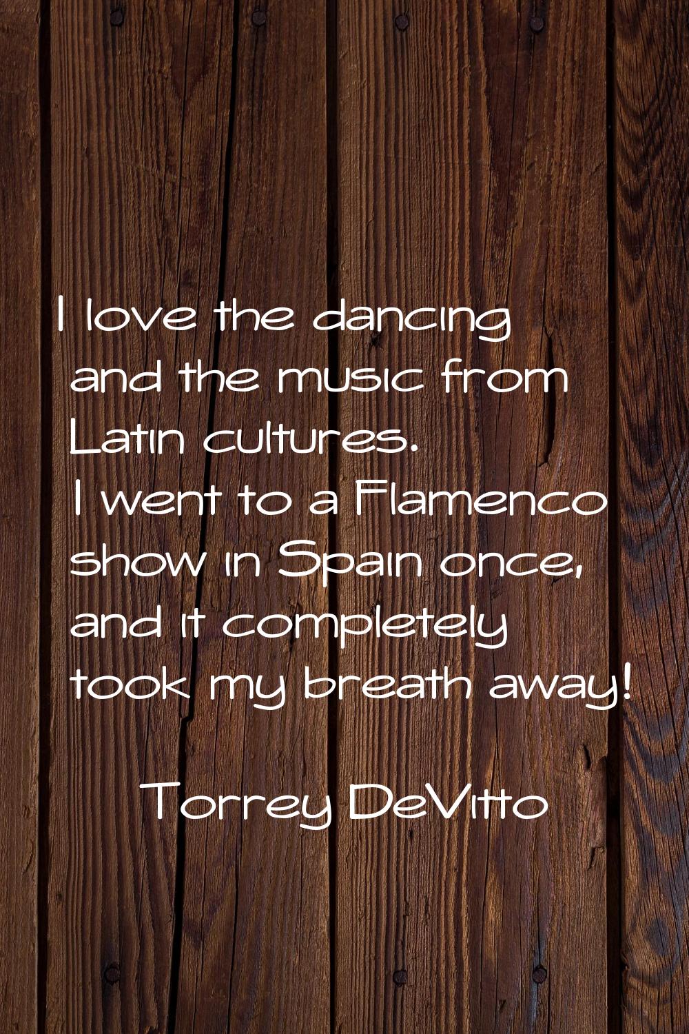 I love the dancing and the music from Latin cultures. I went to a Flamenco show in Spain once, and 