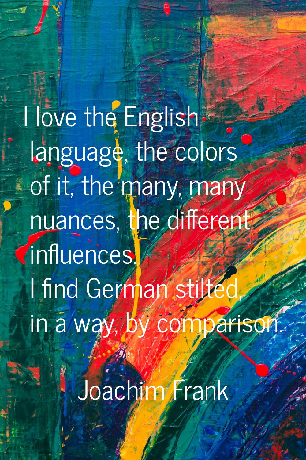 I love the English language, the colors of it, the many, many nuances, the different influences. I 