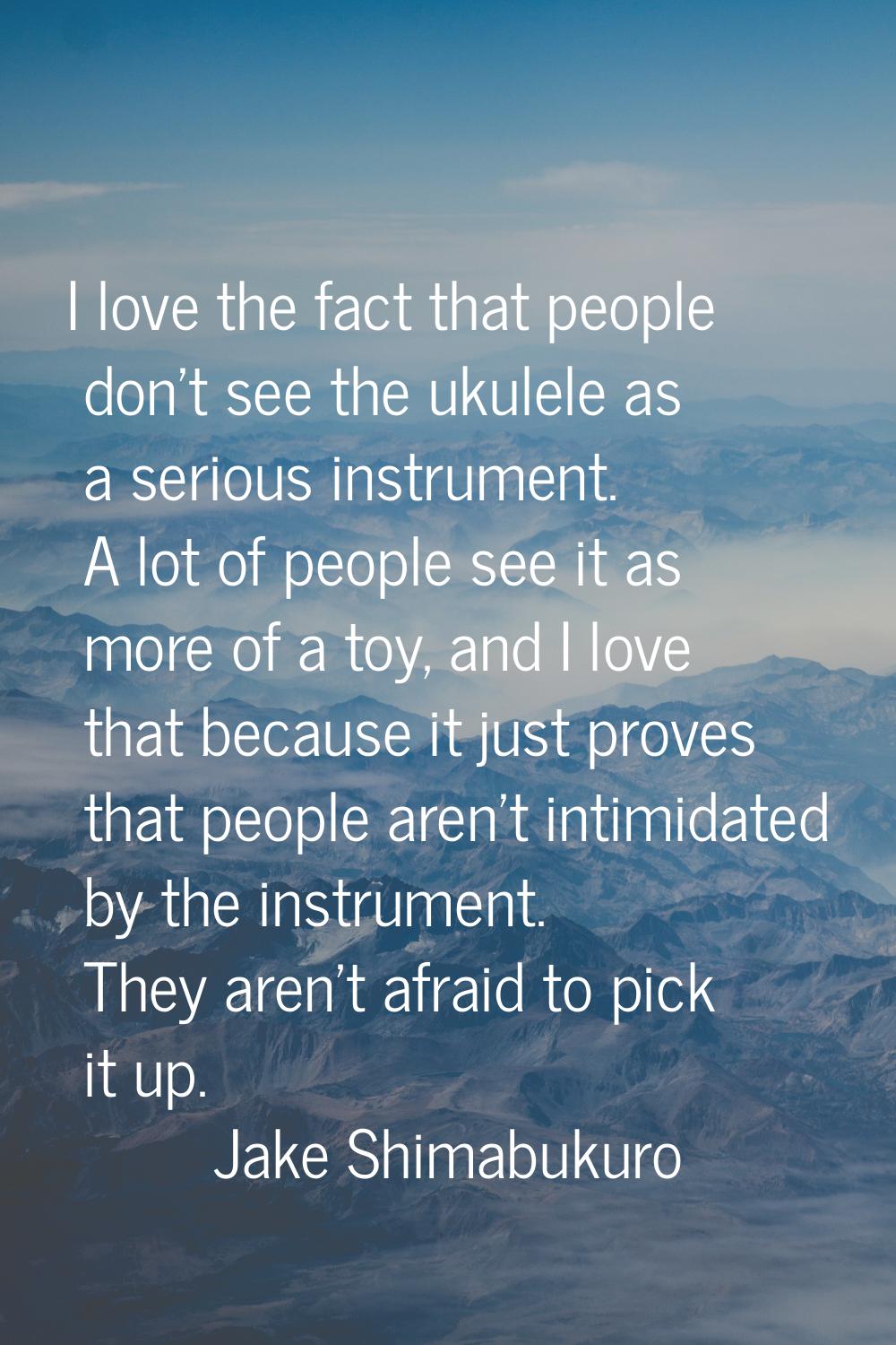 I love the fact that people don't see the ukulele as a serious instrument. A lot of people see it a