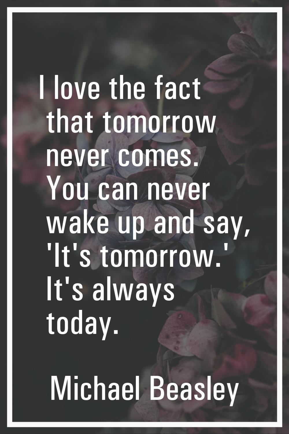 I love the fact that tomorrow never comes. You can never wake up and say, 'It's tomorrow.' It's alw