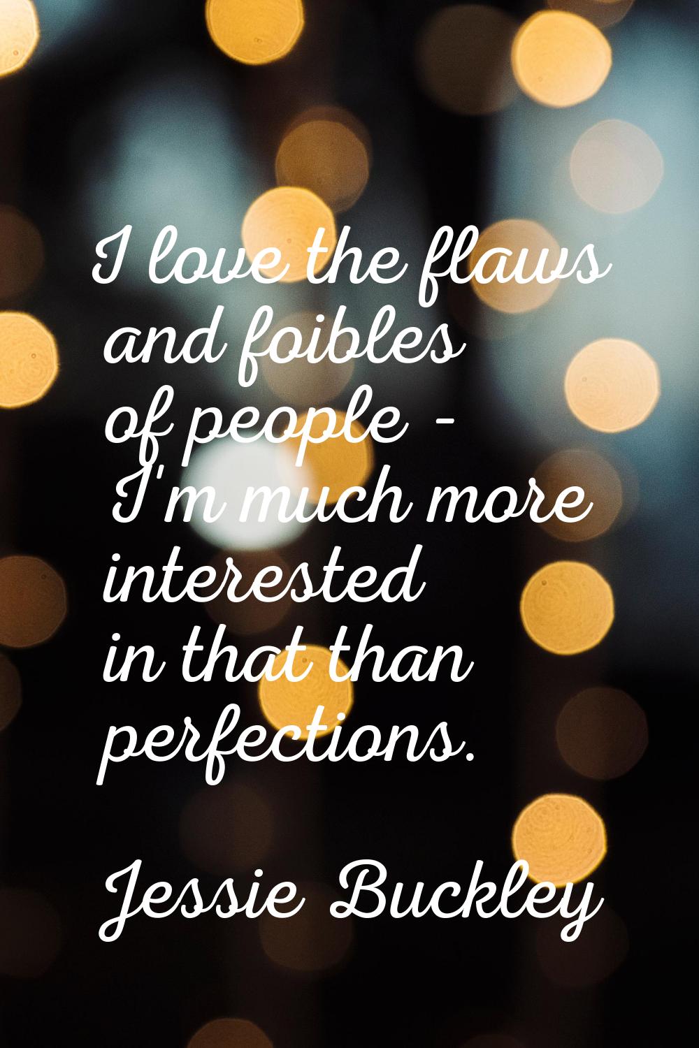 I love the flaws and foibles of people - I'm much more interested in that than perfections.