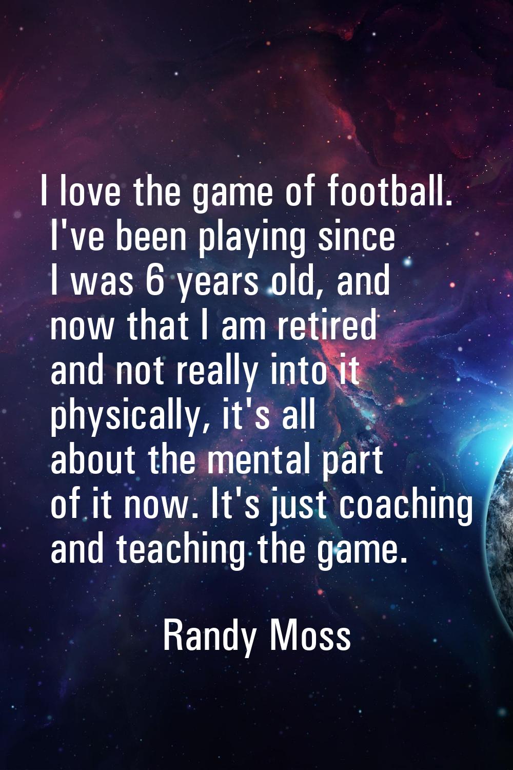 I love the game of football. I've been playing since I was 6 years old, and now that I am retired a