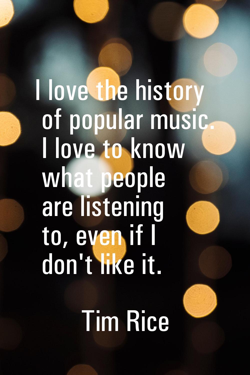 I love the history of popular music. I love to know what people are listening to, even if I don't l