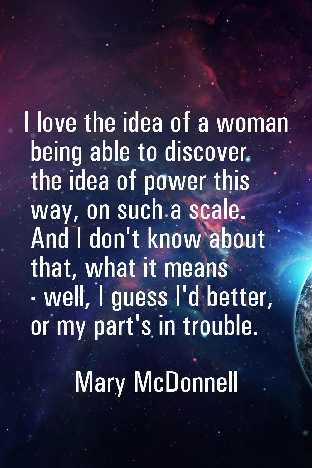 I love the idea of a woman being able to discover the idea of power this way, on such a scale. And 