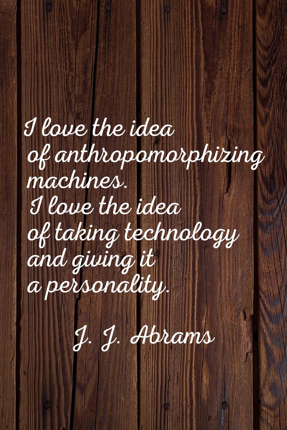 I love the idea of anthropomorphizing machines. I love the idea of taking technology and giving it 