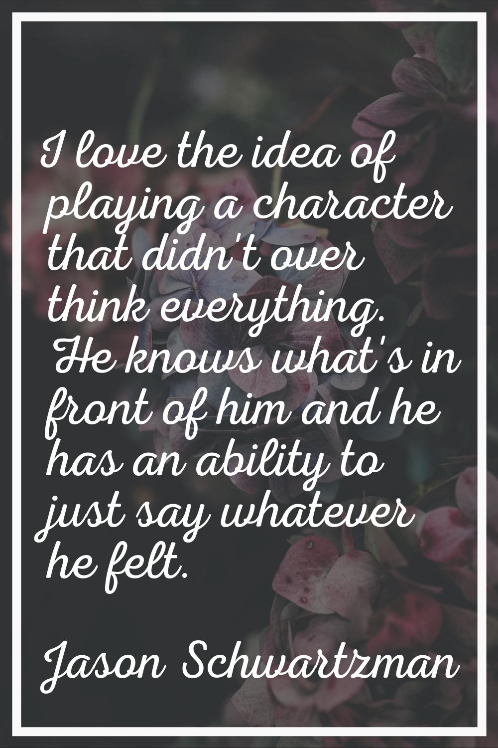 I love the idea of playing a character that didn't over think everything. He knows what's in front 