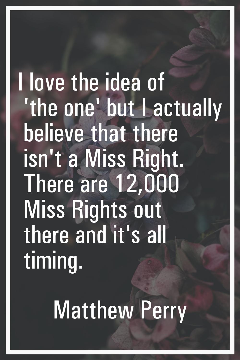 I love the idea of 'the one' but I actually believe that there isn't a Miss Right. There are 12,000