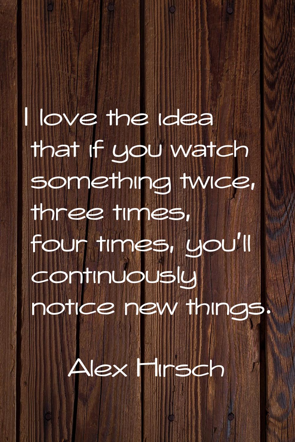 I love the idea that if you watch something twice, three times, four times, you'll continuously not