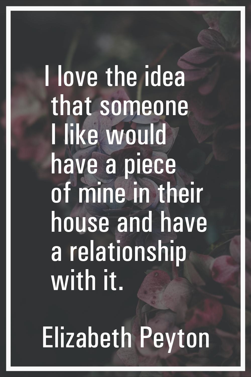 I love the idea that someone I like would have a piece of mine in their house and have a relationsh