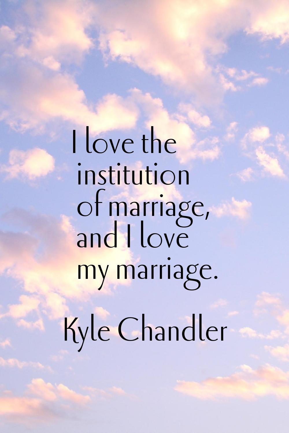 I love the institution of marriage, and I love my marriage.