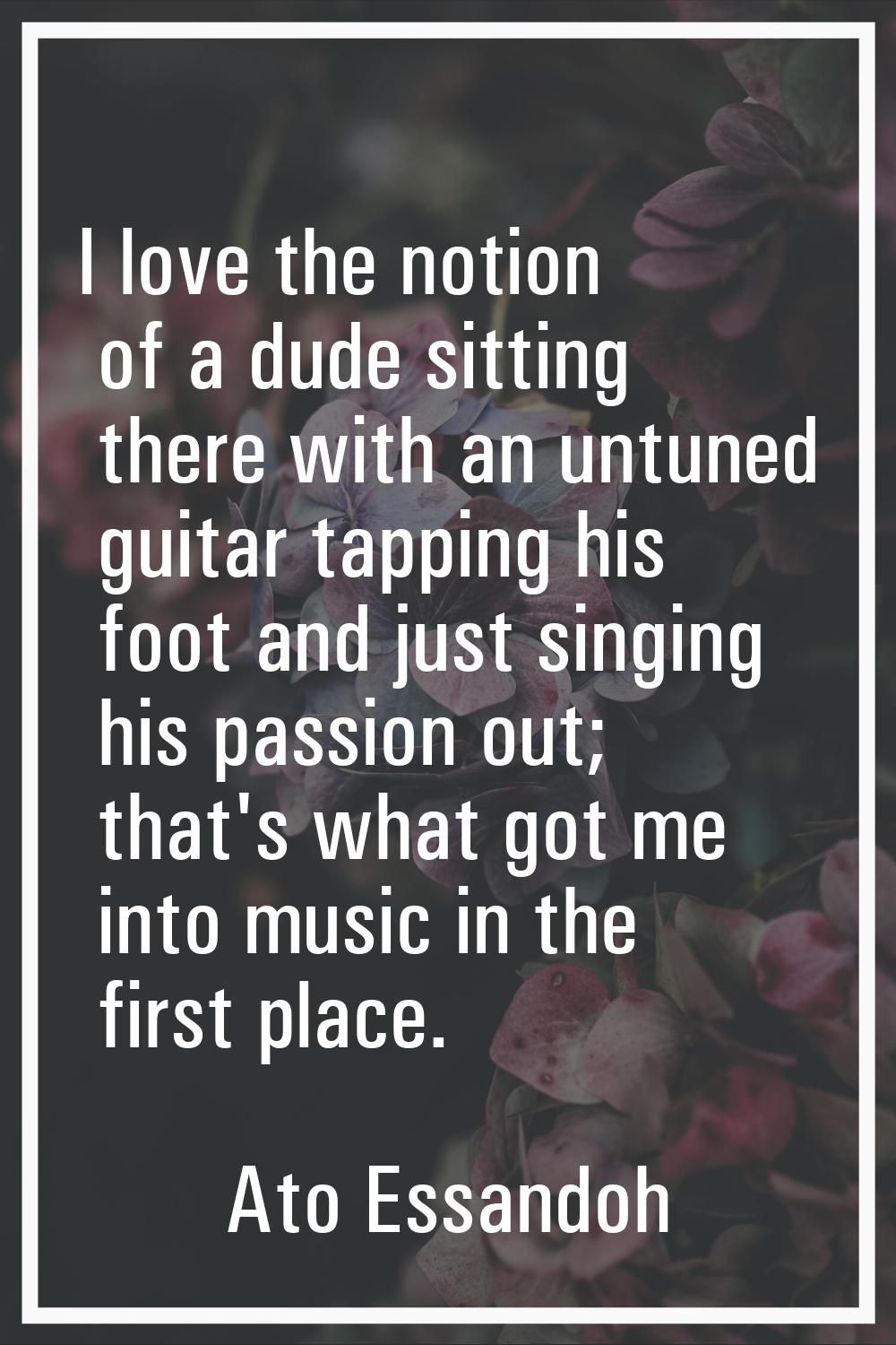 I love the notion of a dude sitting there with an untuned guitar tapping his foot and just singing 