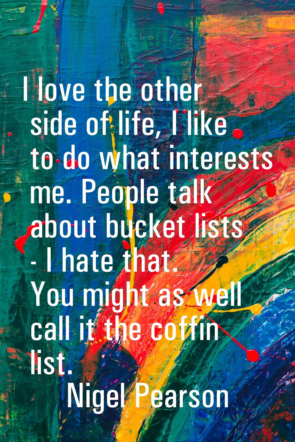 I love the other side of life, I like to do what interests me. People talk about bucket lists - I h