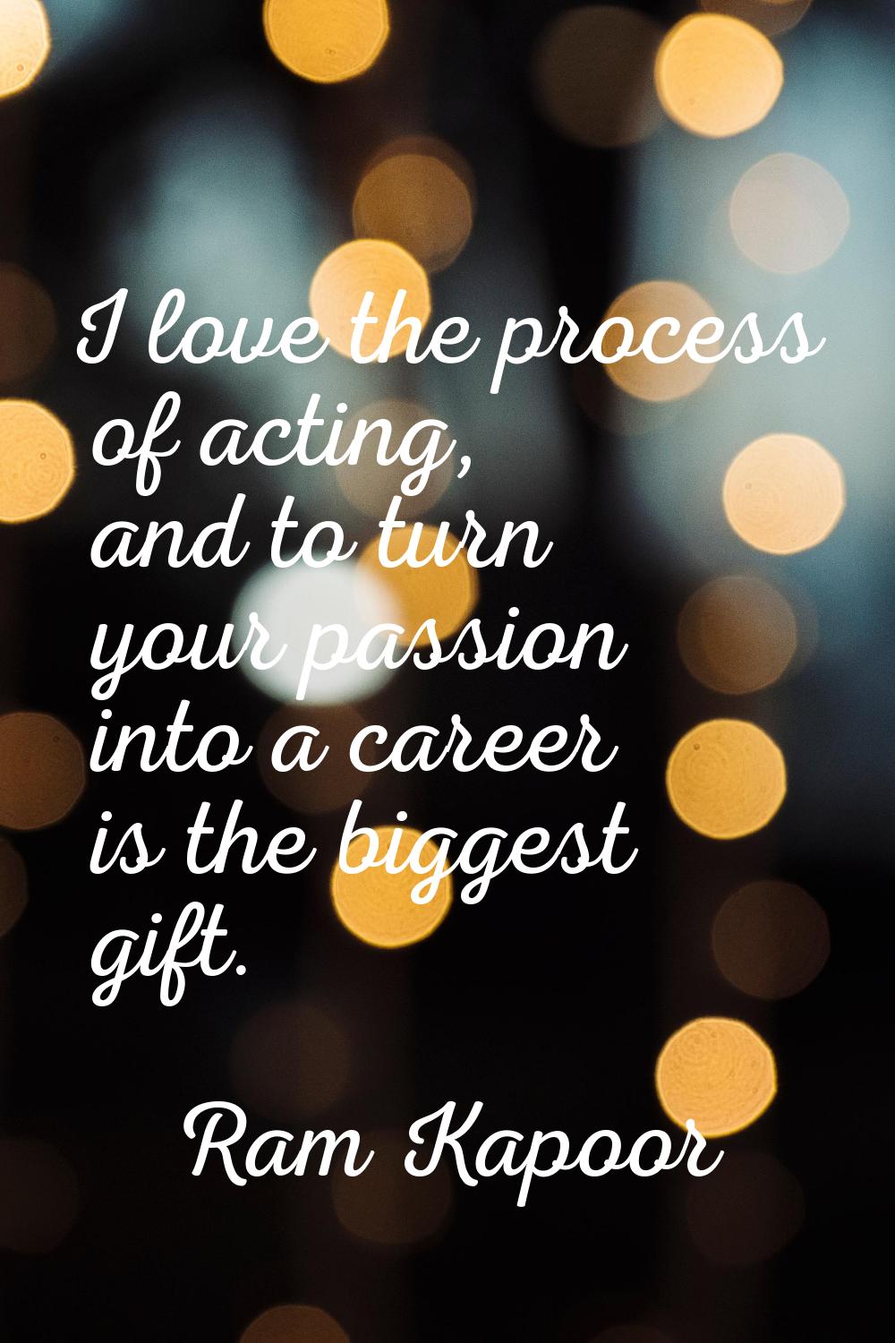 I love the process of acting, and to turn your passion into a career is the biggest gift.