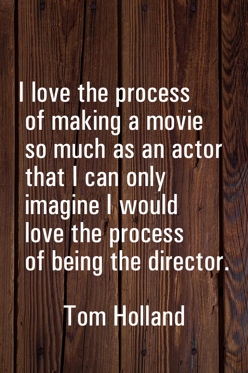 I love the process of making a movie so much as an actor that I can only imagine I would love the p