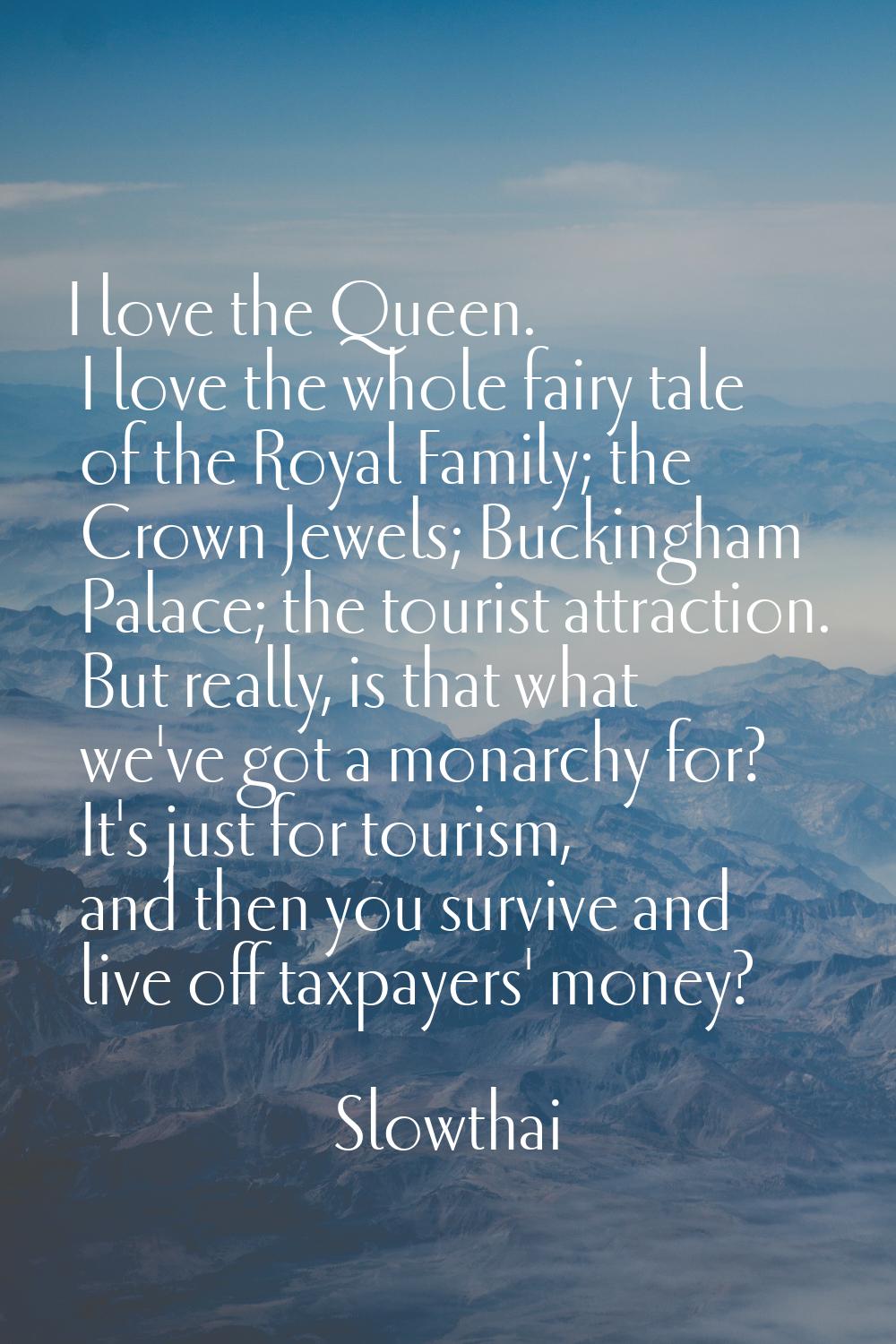 I love the Queen. I love the whole fairy tale of the Royal Family; the Crown Jewels; Buckingham Pal