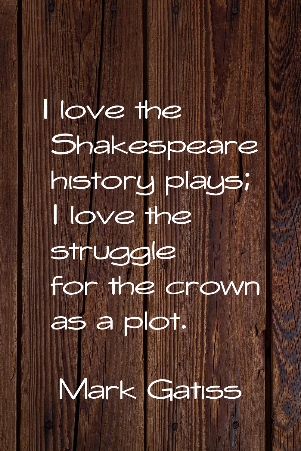 I love the Shakespeare history plays; I love the struggle for the crown as a plot.