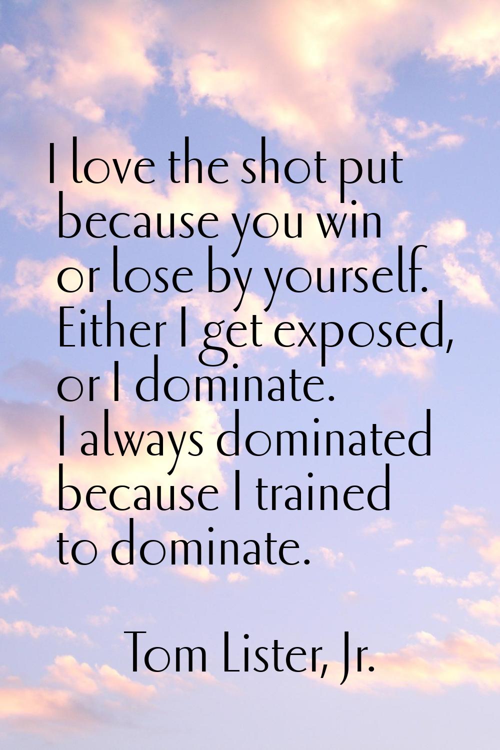 I love the shot put because you win or lose by yourself. Either I get exposed, or I dominate. I alw