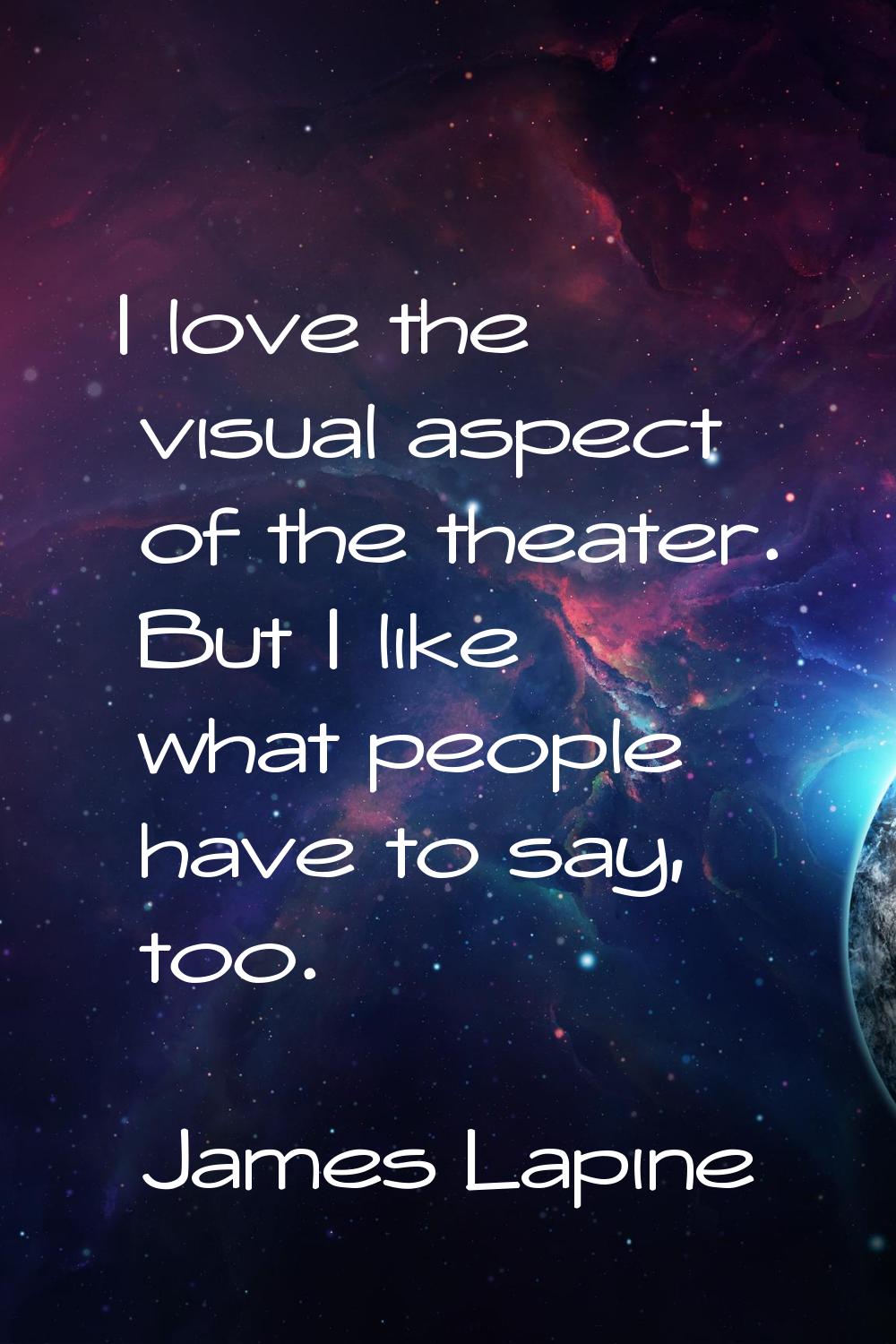 I love the visual aspect of the theater. But I like what people have to say, too.