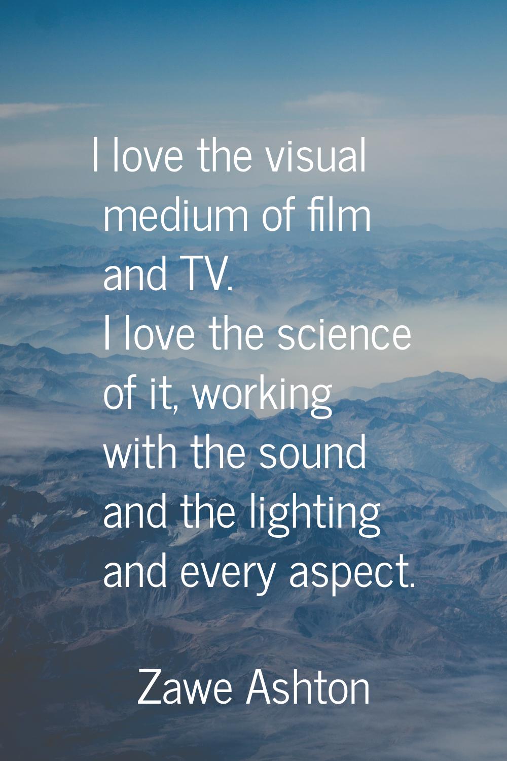 I love the visual medium of film and TV. I love the science of it, working with the sound and the l