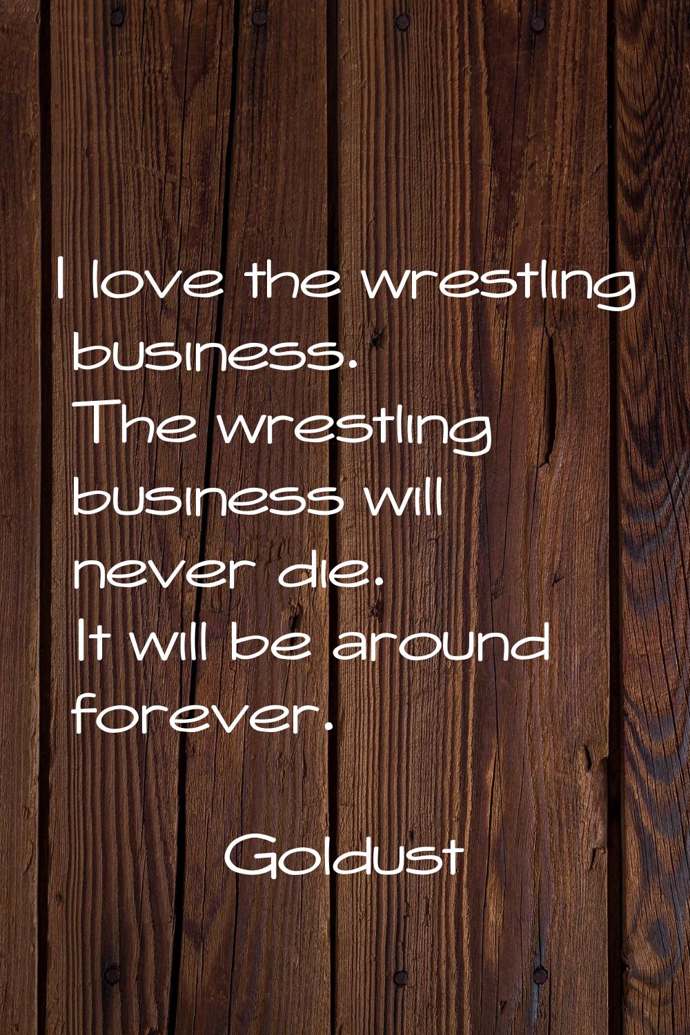 I love the wrestling business. The wrestling business will never die. It will be around forever.