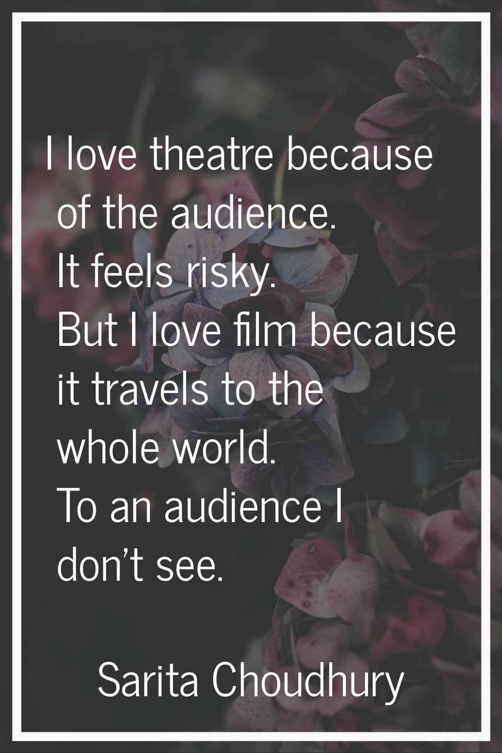 I love theatre because of the audience. It feels risky. But I love film because it travels to the w
