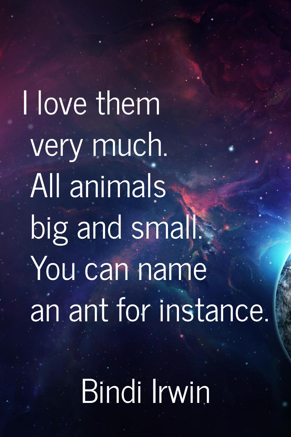 I love them very much. All animals big and small. You can name an ant for instance.