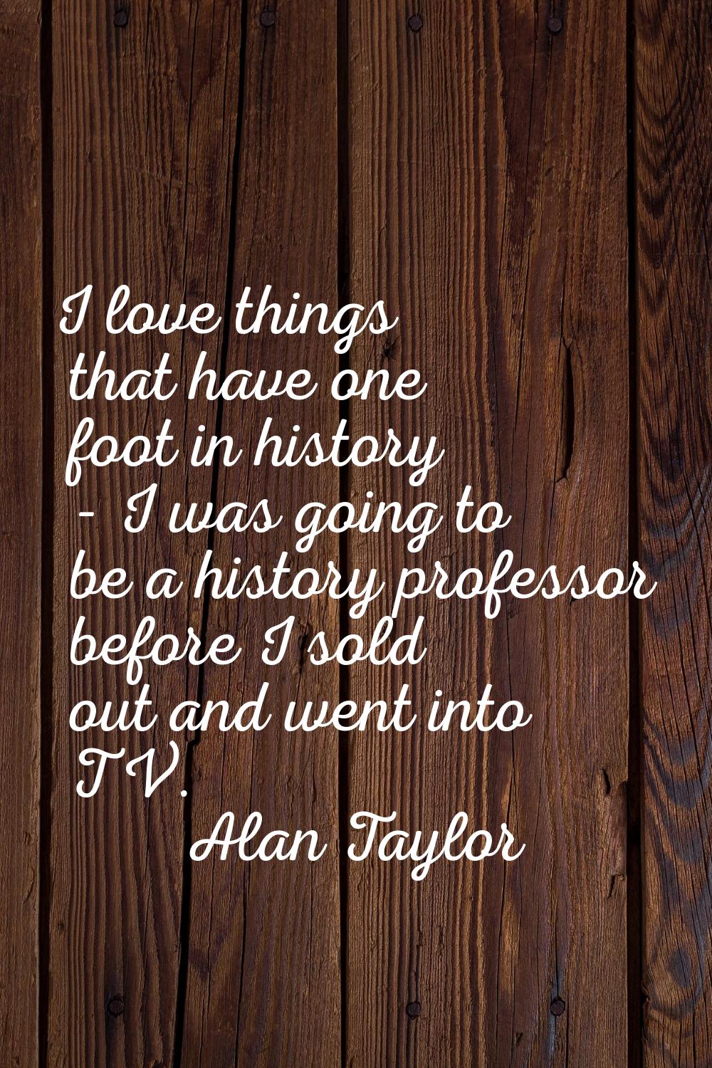 I love things that have one foot in history - I was going to be a history professor before I sold o