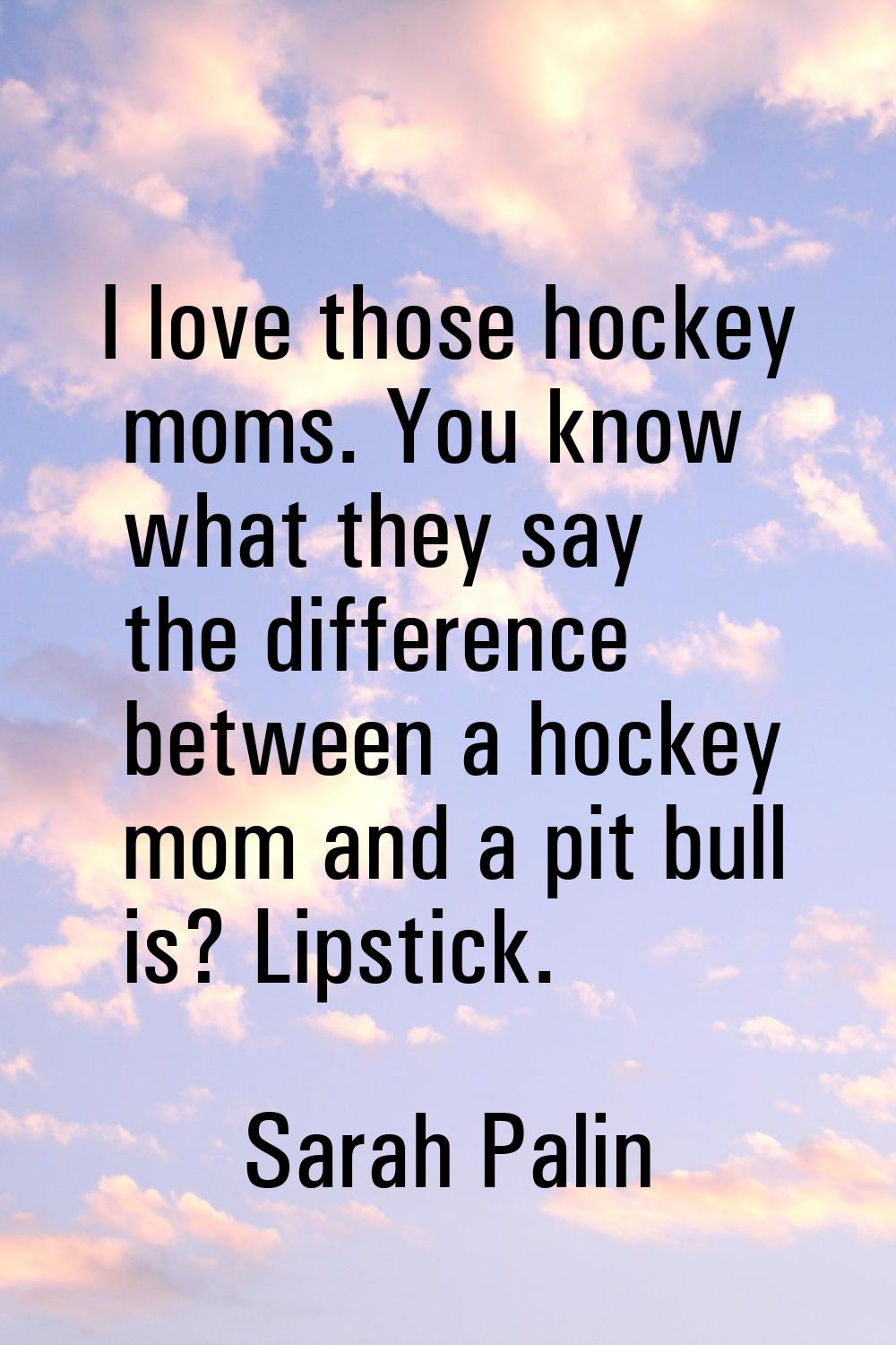 I love those hockey moms. You know what they say the difference between a hockey mom and a pit bull